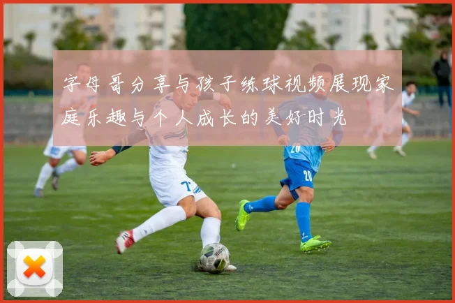 字母哥分享与孩子练球视频展现家庭乐趣与个人成长的美好时光