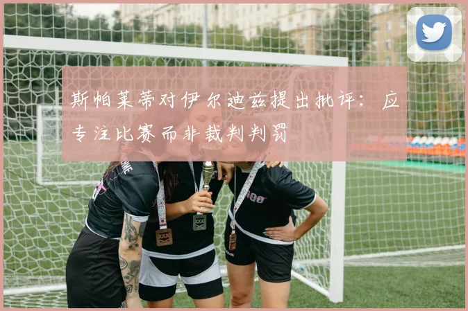 斯帕莱蒂对伊尔迪兹提出批评：应专注比赛而非裁判判罚