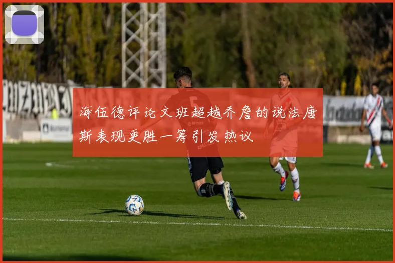 海伍德评论文班超越乔詹的说法唐斯表现更胜一筹引发热议