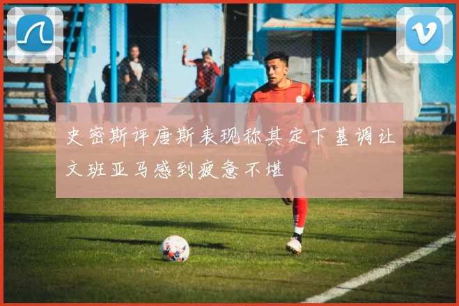 史密斯评唐斯表现称其定下基调让文班亚马感到疲惫不堪