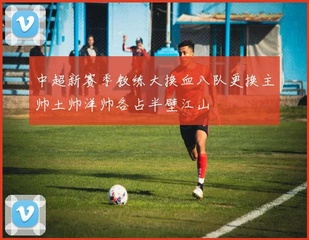 中超新赛季教练大换血八队更换主帅土帅洋帅各占半壁江山