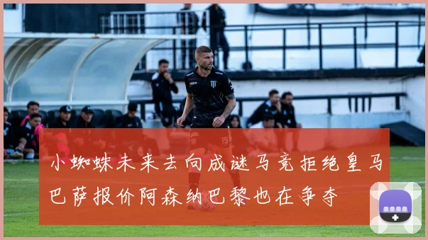 小蜘蛛未来去向成谜马竞拒绝皇马巴萨报价阿森纳巴黎也在争夺