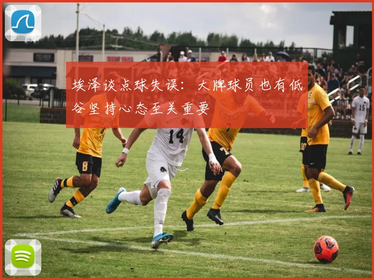 埃泽谈点球失误：大牌球员也有低谷坚持心态至关重要