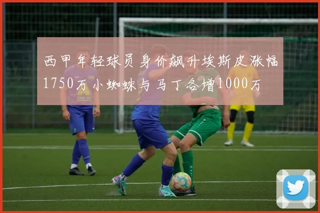 西甲年轻球员身价飙升埃斯皮涨幅1750万小蜘蛛与马丁各增1000万