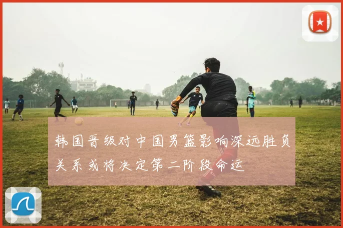 韩国晋级对中国男篮影响深远胜负关系或将决定第二阶段命运