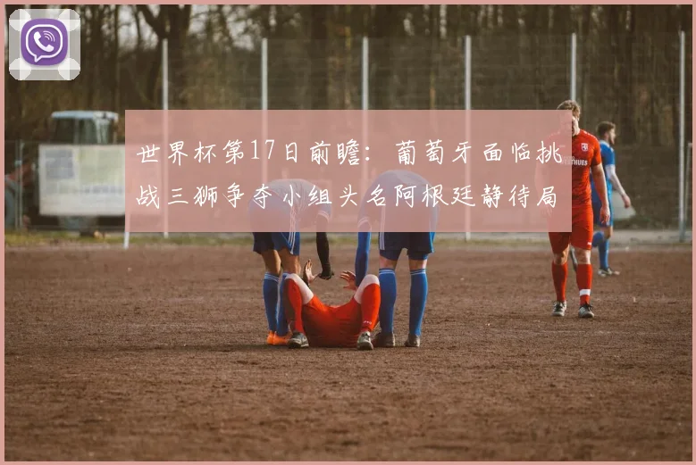 世界杯第17日前瞻：葡萄牙面临挑战三狮争夺小组头名阿根廷静待局势变化