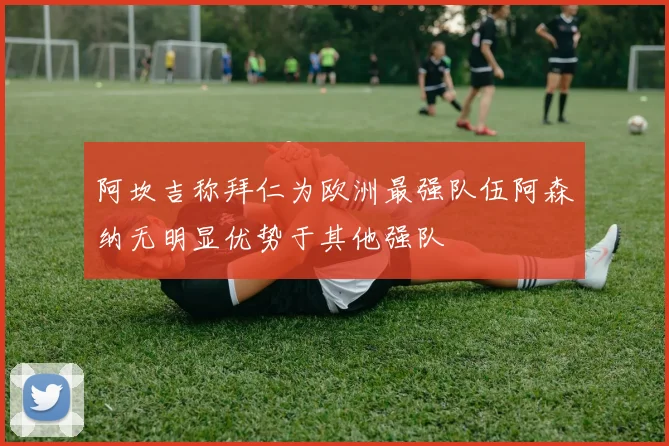 阿坎吉称拜仁为欧洲最强队伍阿森纳无明显优势于其他强队
