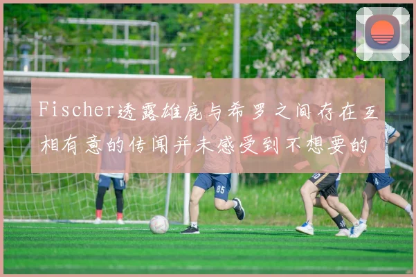 Fischer透露雄鹿与希罗之间存在互相有意的传闻并未感受到不想要的迹象