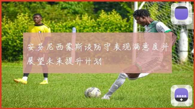 安芬尼西蒙斯谈防守表现满意度并展望未来提升计划