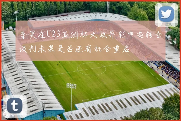 李昊在U23亚洲杯大放异彩申花转会谈判未果是否还有机会重启