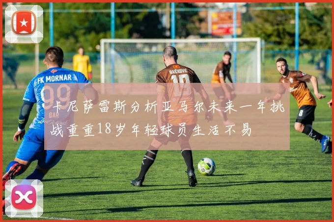卡尼萨雷斯分析亚马尔未来一年挑战重重18岁年轻球员生活不易