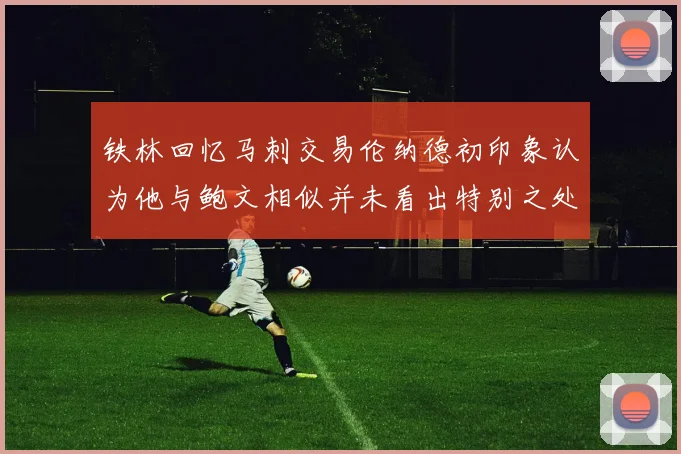 铁林回忆马刺交易伦纳德初印象认为他与鲍文相似并未看出特别之处