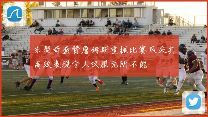 东契奇盛赞詹姆斯重振比赛风采其高效表现令人叹服无所不能