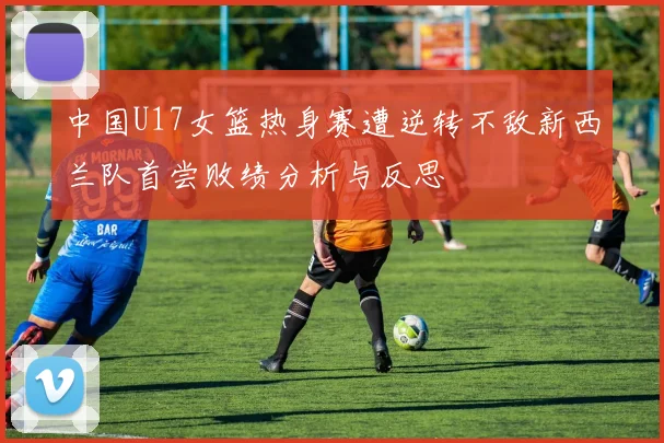 中国U17女篮热身赛遭逆转不敌新西兰队首尝败绩分析与反思