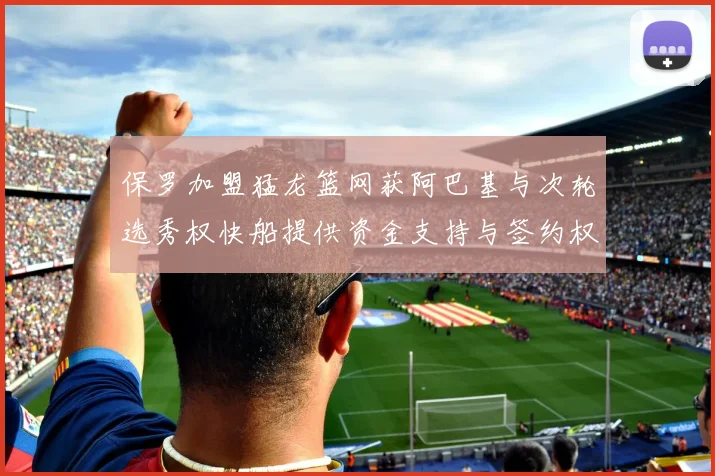 保罗加盟猛龙篮网获阿巴基与次轮选秀权快船提供资金支持与签约权