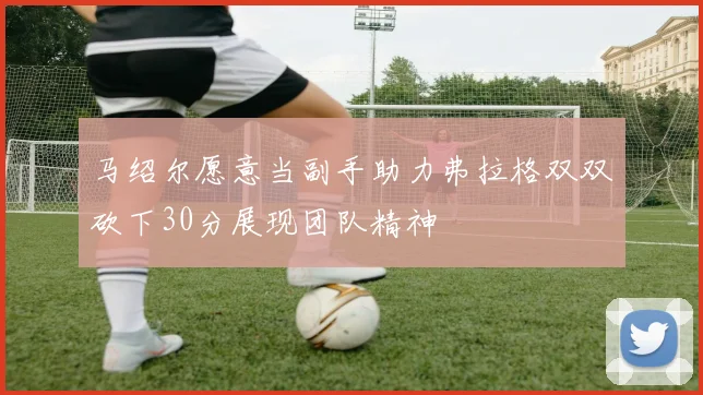 马绍尔愿意当副手助力弗拉格双双砍下30分展现团队精神