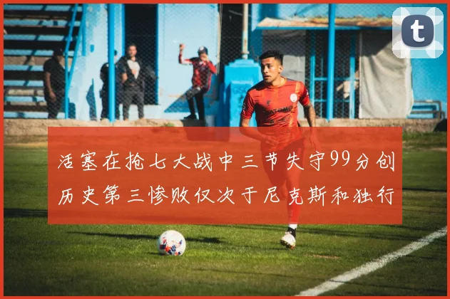 活塞在抢七大战中三节失守99分创历史第三惨败仅次于尼克斯和独行侠