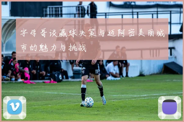 字母哥谈赢球决策与迈阿密美丽城市的魅力与挑战