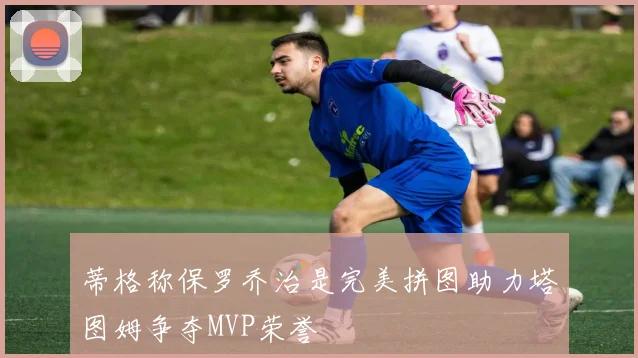 蒂格称保罗乔治是完美拼图助力塔图姆争夺MVP荣誉