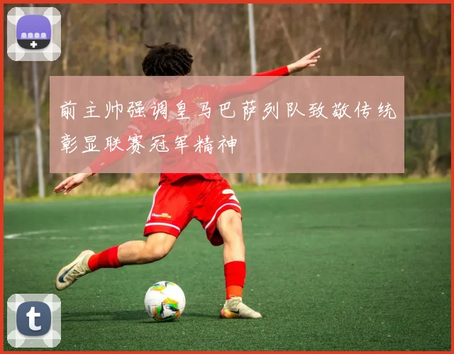 前主帅强调皇马巴萨列队致敬传统彰显联赛冠军精神