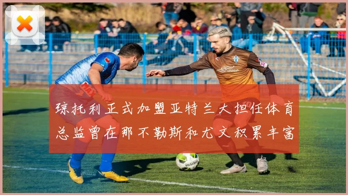 琼托利正式加盟亚特兰大担任体育总监曾在那不勒斯和尤文积累丰富经验