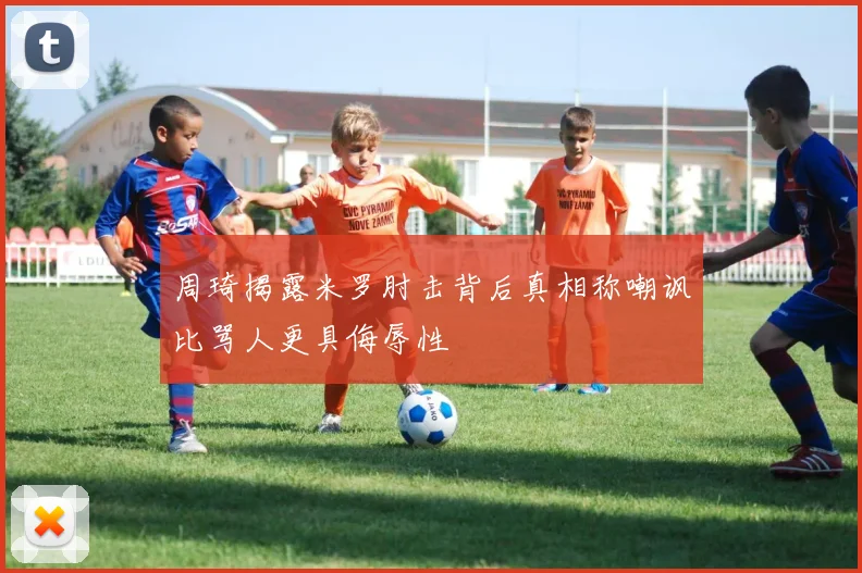 周琦揭露米罗肘击背后真相称嘲讽比骂人更具侮辱性