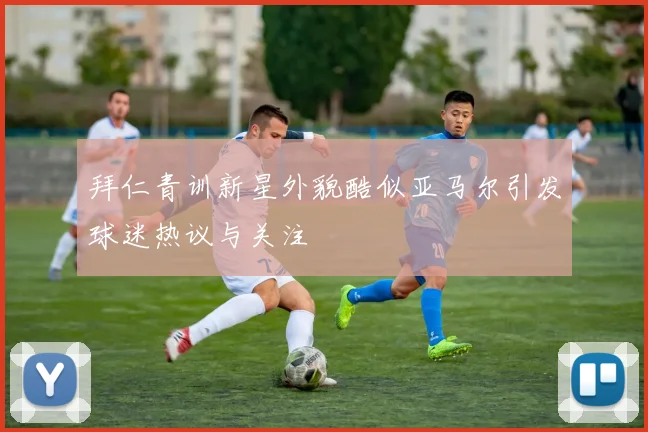 拜仁青训新星外貌酷似亚马尔引发球迷热议与关注