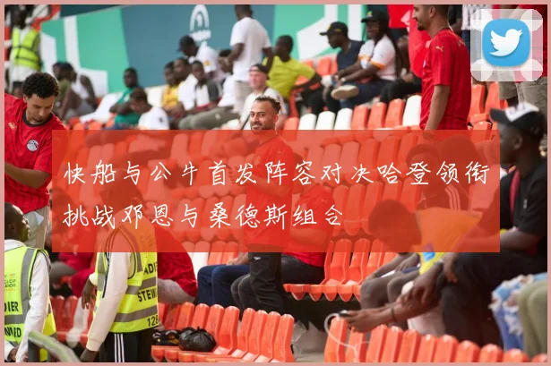 快船与公牛首发阵容对决哈登领衔挑战邓恩与桑德斯组合